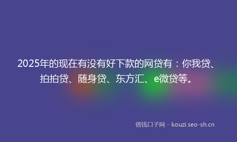 2025年的现在有没有好下款的网贷有：你我贷、拍拍贷、随身贷、东方汇、e微贷等。