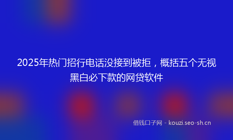 2025年热门招行电话没接到被拒,概括五个无视黑白必下款的网贷软件