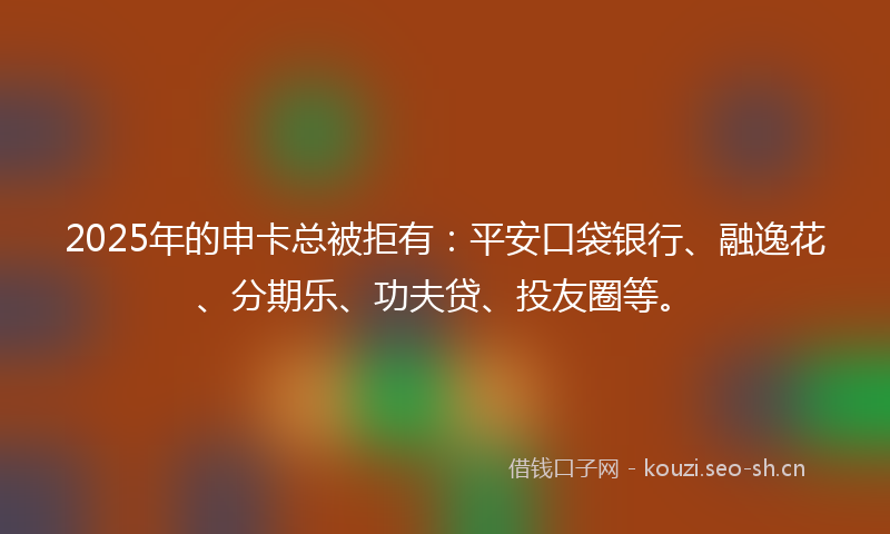2025年的申卡总被拒有：平安口袋银行、融逸花、分期乐、功夫贷、投友圈等。