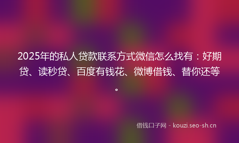 2025年的私人贷款联系方式微信怎么找有：好期贷、读秒贷、百度有钱花、微博借钱、替你还等。