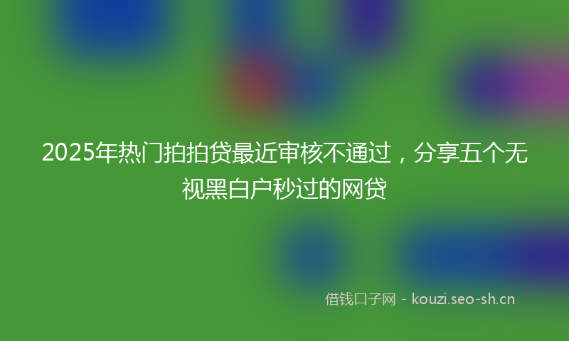 2025年热门拍拍贷最近审核不通过，分享五个无视黑白户秒过的网贷