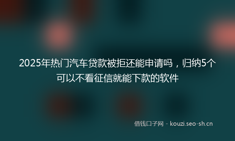 2025年热门汽车贷款被拒还能申请吗，归纳5个可以不看征信就能下款的软件