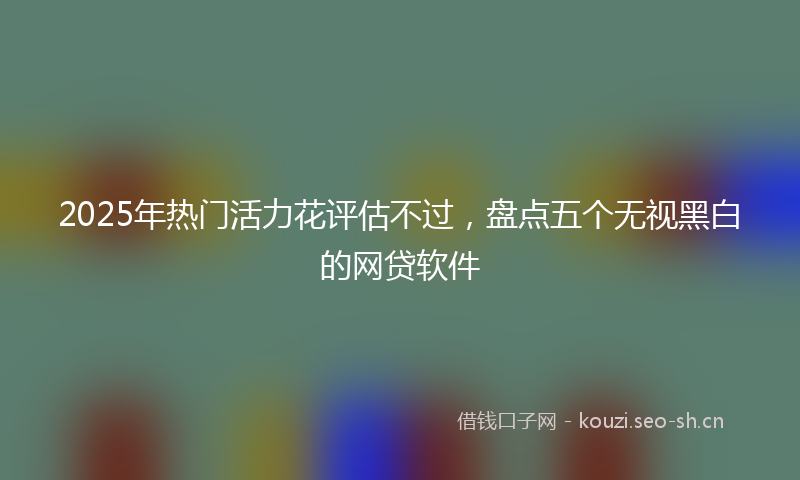 2025年热门活力花评估不过，盘点五个无视黑白的网贷软件
