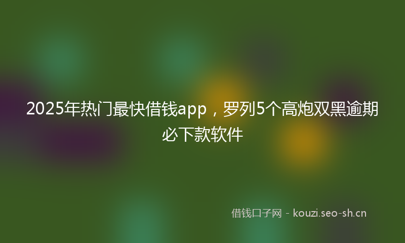 2025年热门最快借钱app，罗列5个高炮双黑逾期必下款软件