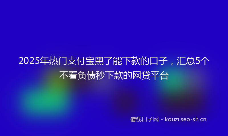 2025年热门支付宝黑了能下款的口子，汇总5个不看负债秒下款的网贷平台
