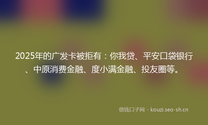 2025年的广发卡被拒有:你我贷、平安口袋银行、中原消费金融、度小满金融、投友圈等。
