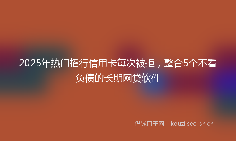 2025年热门招行信用卡每次被拒，整合5个不看负债的长期网贷软件