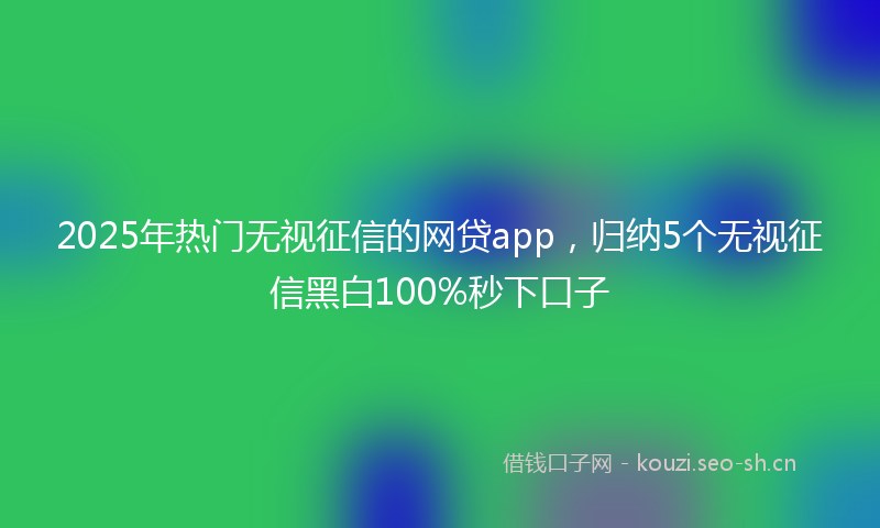2025年热门无视征信的网贷app,归纳5个无视征信黑白100%秒下口子