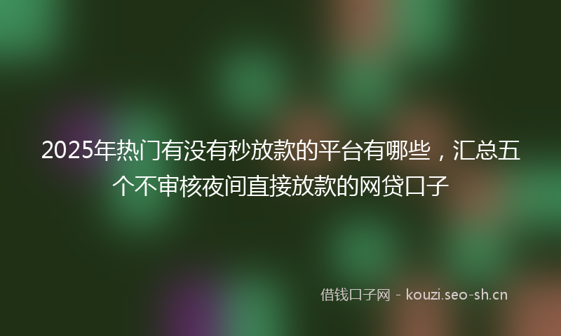 2025年热门有没有秒放款的平台有哪些，汇总五个不审核夜间直接放款的网贷口子