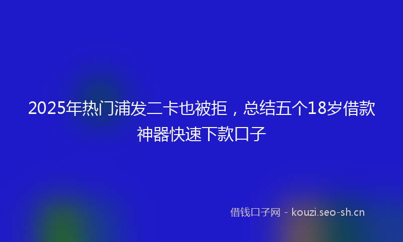 2025年热门浦发二卡也被拒，总结五个18岁借款神器快速下款口子