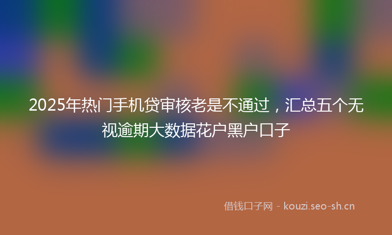 2025年热门手机贷审核老是不通过，汇总五个无视逾期大数据花户黑户口子