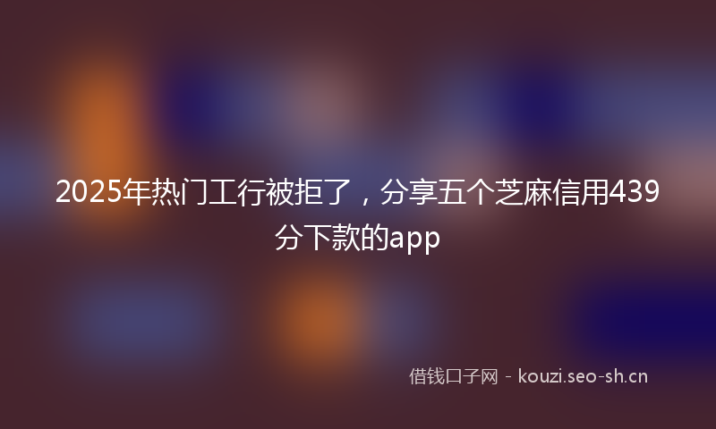 2025年热门工行被拒了，分享五个芝麻信用439分下款的app