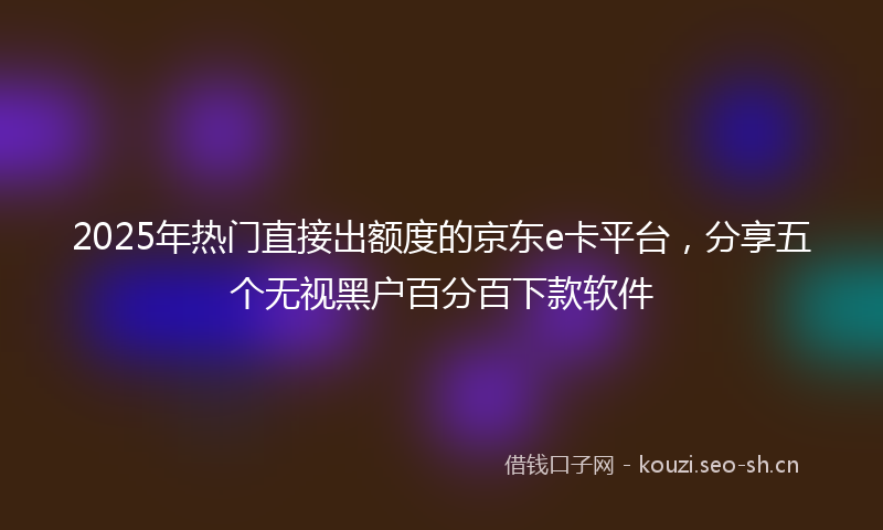 2025年热门直接出额度的京东e卡平台，分享五个无视黑户百分百下款软件