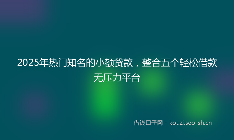 2025年热门知名的小额贷款，整合五个轻松借款无压力平台