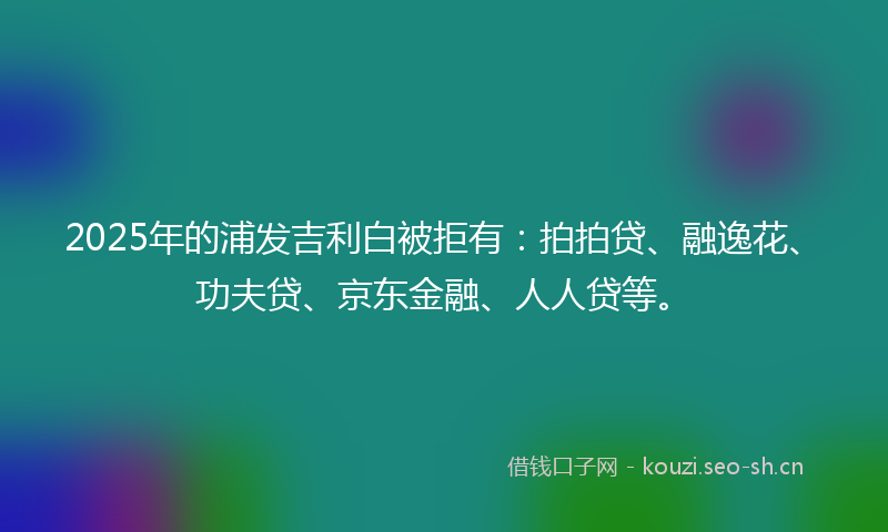 2025年的浦发吉利白被拒有：拍拍贷、融逸花、功夫贷、京东金融、人人贷等。