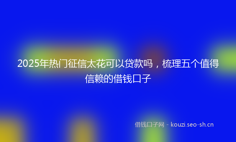 2025年热门征信太花可以贷款吗，梳理五个值得信赖的借钱口子