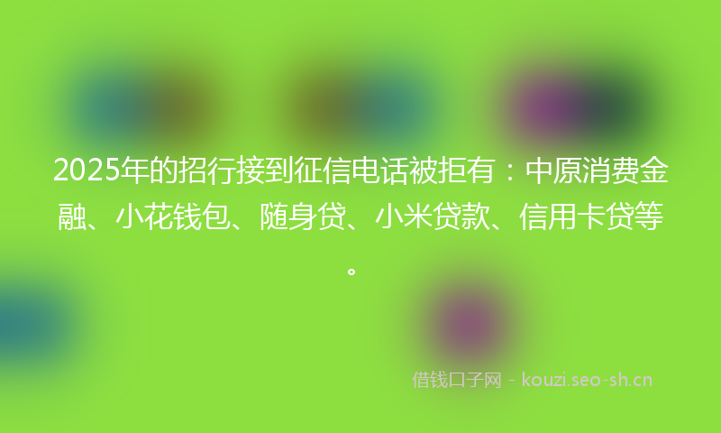 2025年的招行接到征信电话被拒有：中原消费金融、小花钱包、随身贷、小米贷款、信用卡贷等。