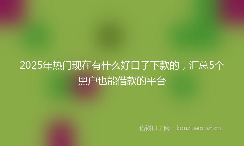 2025年热门现在有什么好口子下款的，汇总5个黑户也能借款的平台