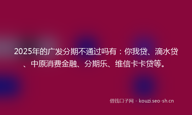 2025年的广发分期不通过吗有：你我贷、滴水贷、中原消费金融、分期乐、维信卡卡贷等。