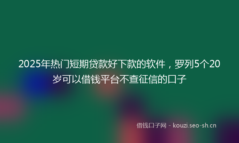 2025年热门短期贷款好下款的软件，罗列5个20岁可以借钱平台不查征信的口子