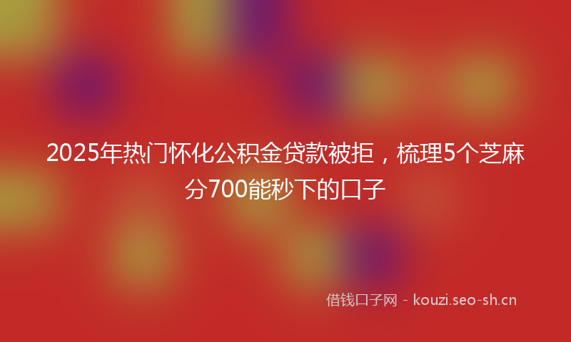 2025年热门怀化公积金贷款被拒，梳理5个芝麻分700能秒下的口子