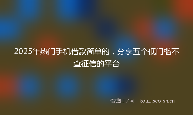 2025年热门手机借款简单的，分享五个低门槛不查征信的平台
