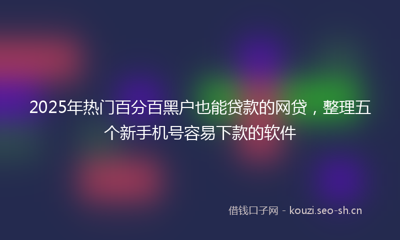 2025年热门百分百黑户也能贷款的网贷，整理五个新手机号容易下款的软件