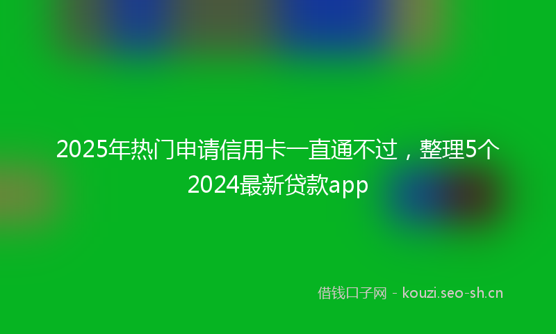 2025年热门申请信用卡一直通不过，整理5个2024最新贷款app