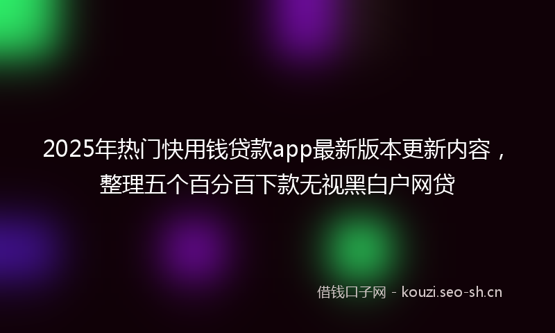 2025年热门快用钱贷款app最新版本更新内容，整理五个百分百下款无视黑白户网贷