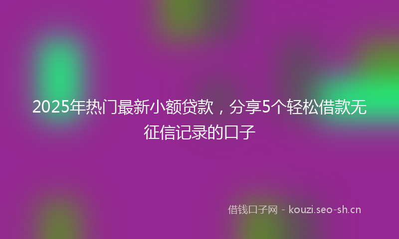 2025年热门最新小额贷款，分享5个轻松借款无征信记录的口子