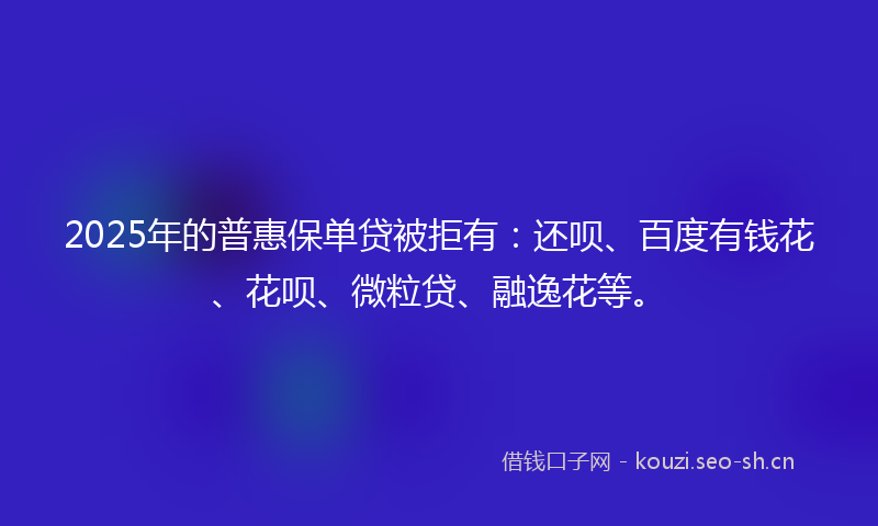 2025年的普惠保单贷被拒有：还呗、百度有钱花、花呗、微粒贷、融逸花等。