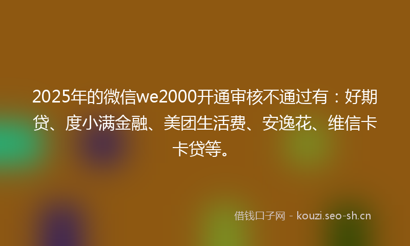 2025年的微信we2000开通审核不通过有：好期贷、度小满金融、美团生活费、安逸花、维信卡卡贷等。