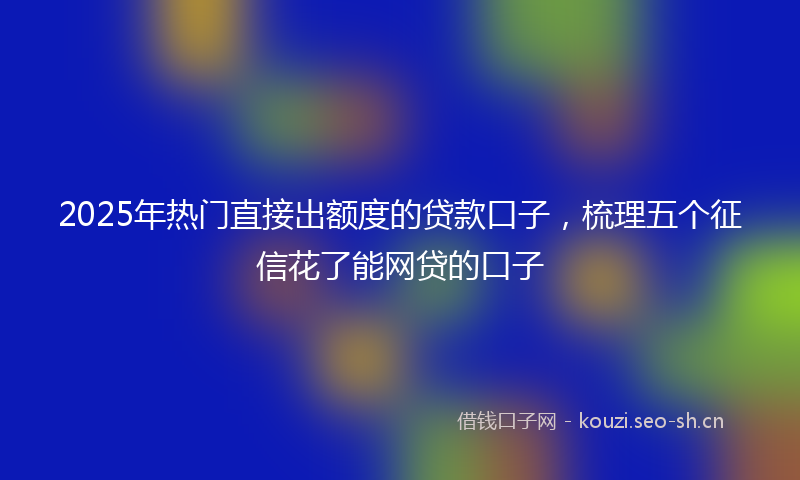 2025年热门直接出额度的贷款口子，梳理五个征信花了能网贷的口子