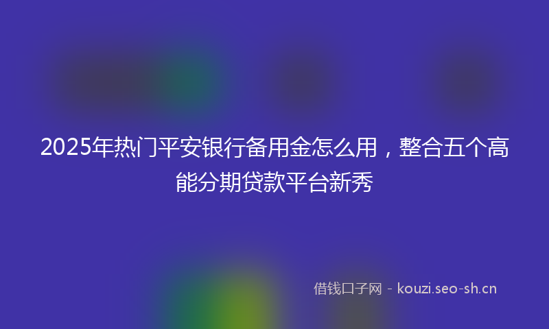 2025年热门平安银行备用金怎么用，整合五个高能分期贷款平台新秀