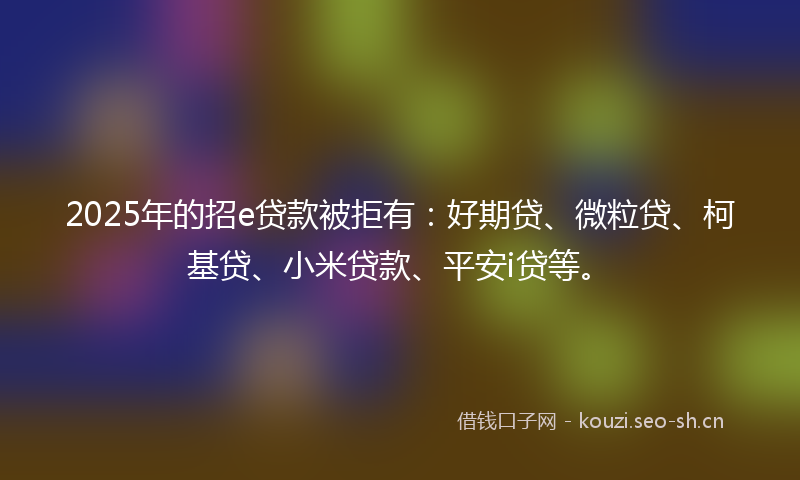 2025年的招e贷款被拒有：好期贷、微粒贷、柯基贷、小米贷款、平安i贷等。