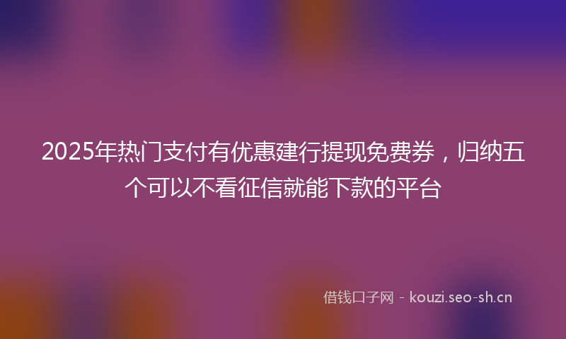 2025年热门支付有优惠建行提现免费券，归纳五个可以不看征信就能下款的平台