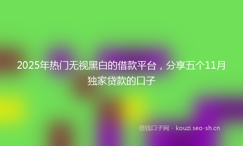 2025年热门无视黑白的借款平台，分享五个11月独家贷款的口子