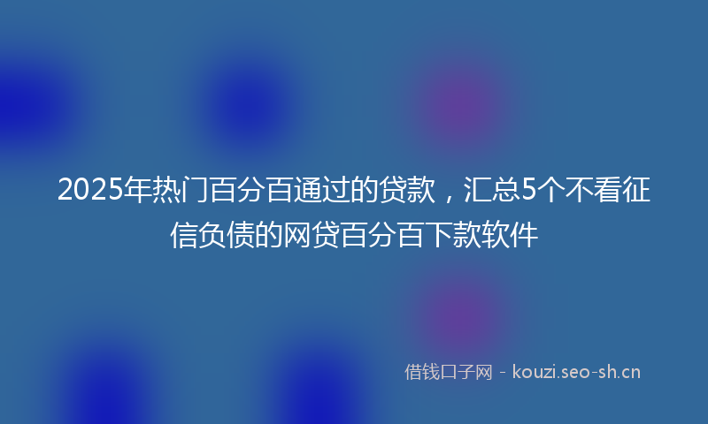 2025年热门百分百通过的贷款，汇总5个不看征信负债的网贷百分百下款软件