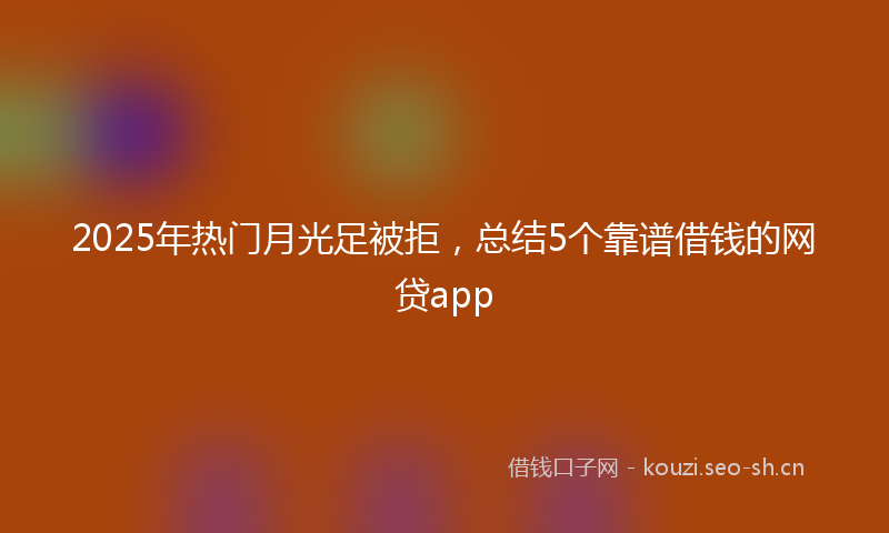 2025年热门月光足被拒，总结5个靠谱借钱的网贷app