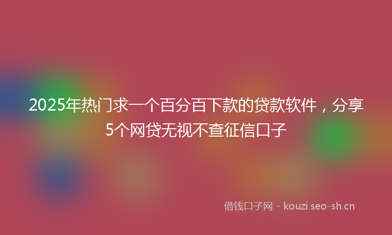 2025年热门求一个百分百下款的贷款软件，分享5个网贷无视不查征信口子