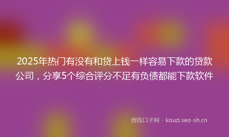 2025年热门有没有和贷上钱一样容易下款的贷款公司，分享5个综合评分不足有负债都能下款软件