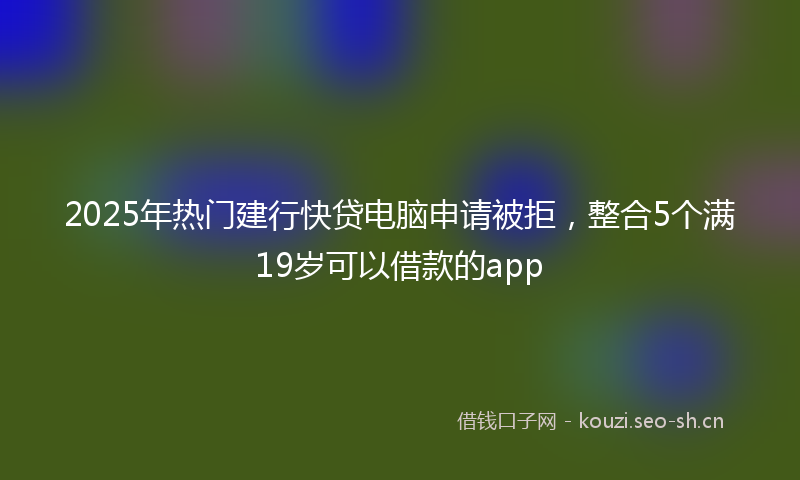 2025年热门建行快贷电脑申请被拒，整合5个满19岁可以借款的app