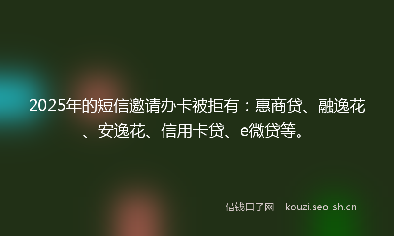 2025年的短信邀请办卡被拒有：惠商贷、融逸花、安逸花、信用卡贷、e微贷等。