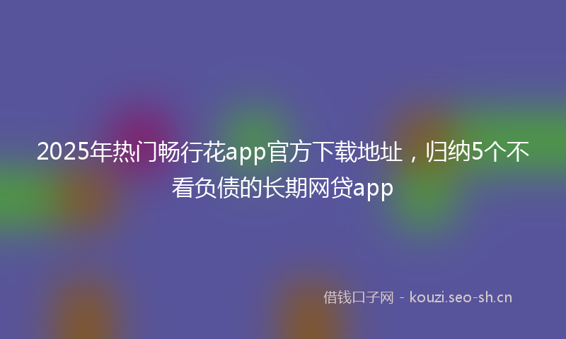 2025年热门畅行花app官方下载地址，归纳5个不看负债的长期网贷app