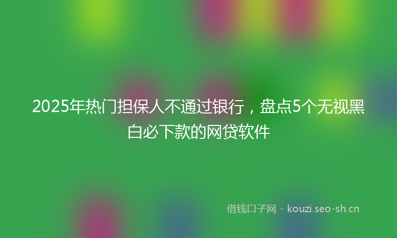 2025年热门担保人不通过银行，盘点5个无视黑白必下款的网贷软件