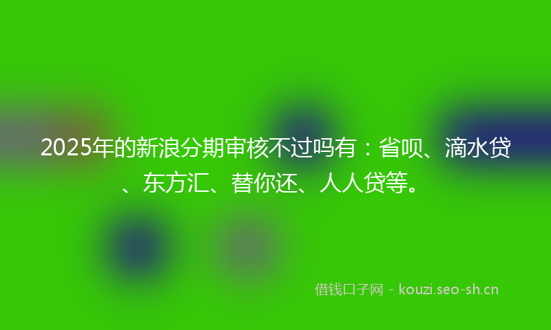 2025年的新浪分期审核不过吗有：省呗、滴水贷、东方汇、替你还、人人贷等。