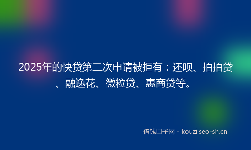 2025年的快贷第二次申请被拒有：还呗、拍拍贷、融逸花、微粒贷、惠商贷等。