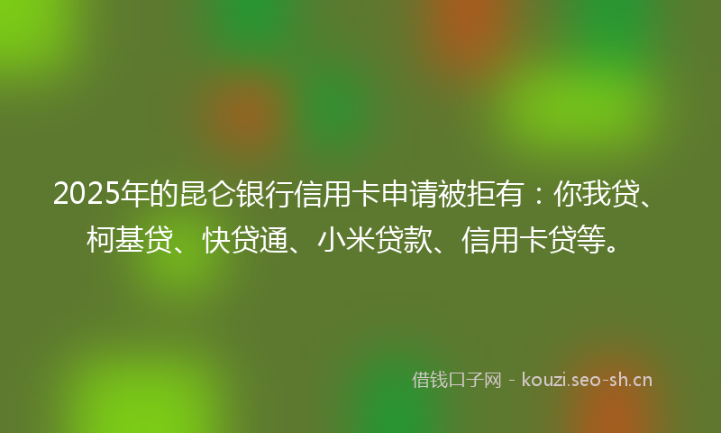 2025年的昆仑银行信用卡申请被拒有：你我贷、柯基贷、快贷通、小米贷款、信用卡贷等。