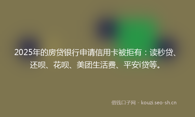 2025年的房贷银行申请信用卡被拒有：读秒贷、还呗、花呗、美团生活费、平安i贷等。