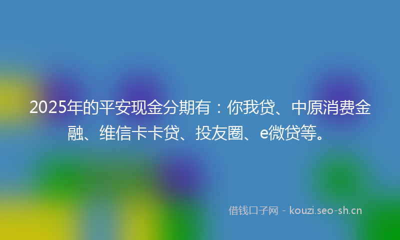 2025年的平安现金分期有：你我贷、中原消费金融、维信卡卡贷、投友圈、e微贷等。